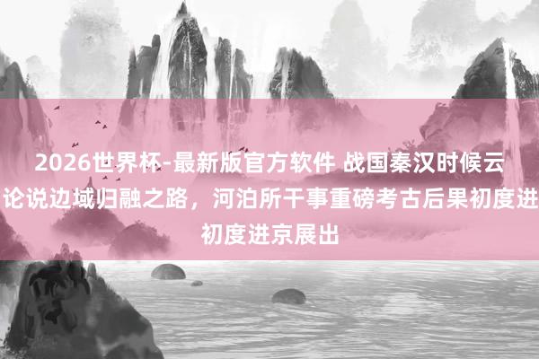 2026世界杯-最新版官方软件 战国秦汉时候云南文物论说边域归融之路,河泊所干事重磅考古后果初度进京展出