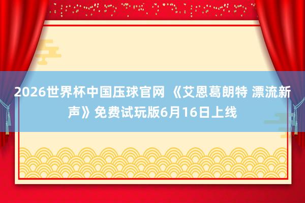2026世界杯中国压球官网 《艾恩葛朗特 漂流新声》免费试玩版6月16日上线