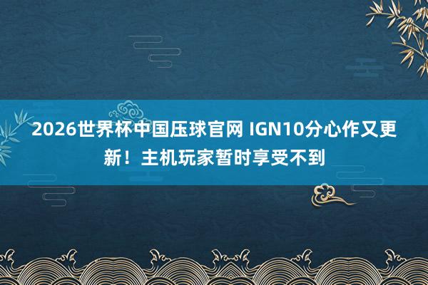 2026世界杯中国压球官网 IGN10分心作又更新！主机玩家暂时享受不到