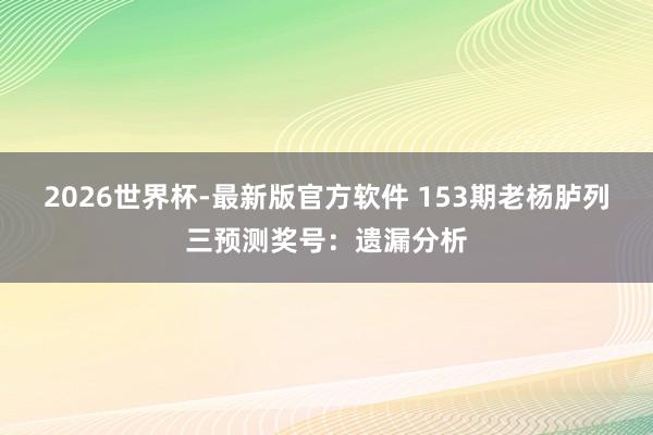 2026世界杯-最新版官方软件 153期老杨胪列三预测奖号:遗漏分析