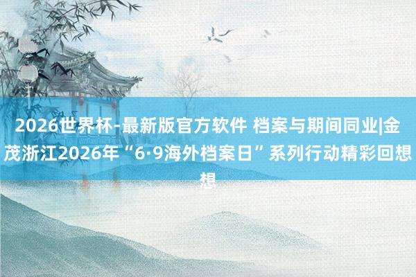 2026世界杯-最新版官方软件 档案与期间同业|金茂浙江2026年“6·9海外档案日”系列行动精彩回想