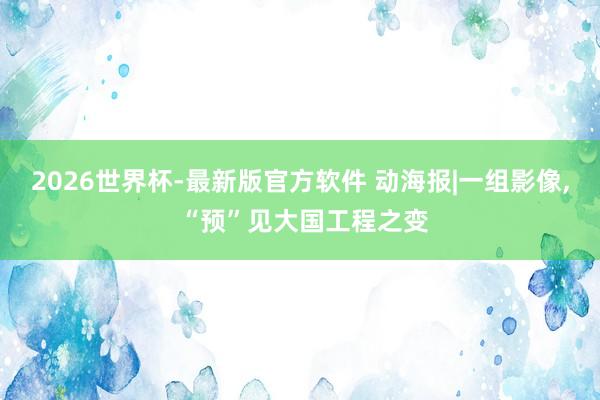 2026世界杯-最新版官方软件 动海报|一组影像, “预”见大国工程之变