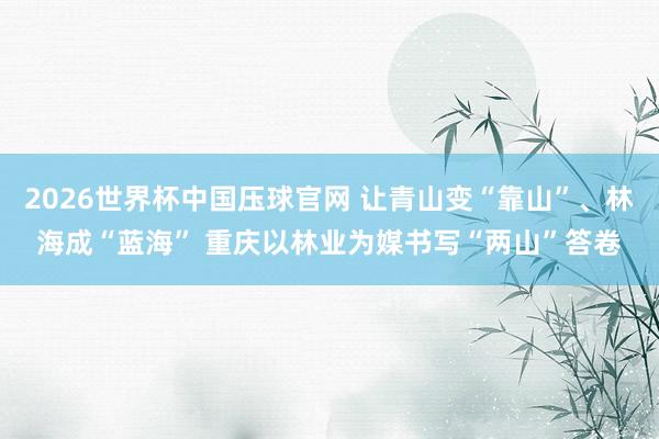 2026世界杯中国压球官网 让青山变“靠山”、林海成“蓝海” 重庆以林业为媒书写“两山”答卷