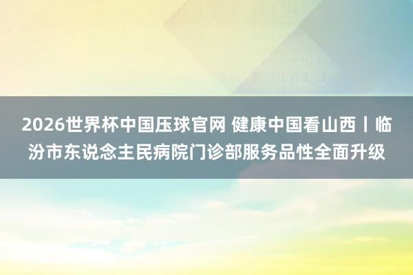 2026世界杯中国压球官网 健康中国看山西丨临汾市东说念主民病院门诊部服务品性全面升级
