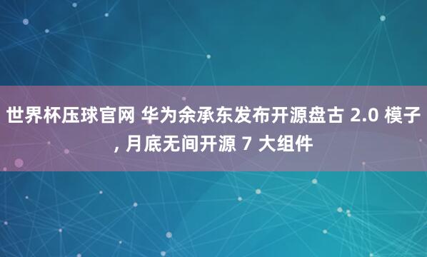 世界杯压球官网 华为余承东发布开源盘古 2.0 模子, 月底无间开源 7 大组件