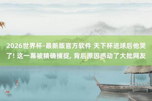 2026世界杯-最新版官方软件 天下杯进球后他哭了! 这一幕被精确捕捉， 背后原因感动了大批网友