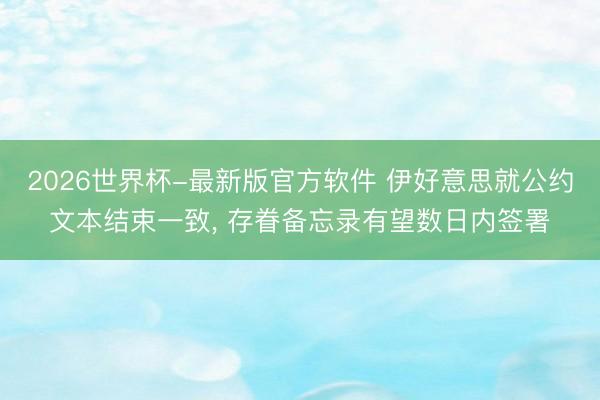 2026世界杯-最新版官方软件 伊好意思就公约文本结束一致， 存眷备忘录有望数日内签署