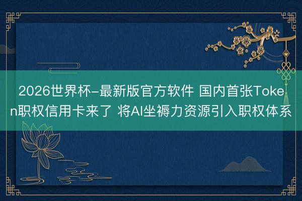 2026世界杯-最新版官方软件 国内首张Token职权信用卡来了 将AI坐褥力资源引入职权体系