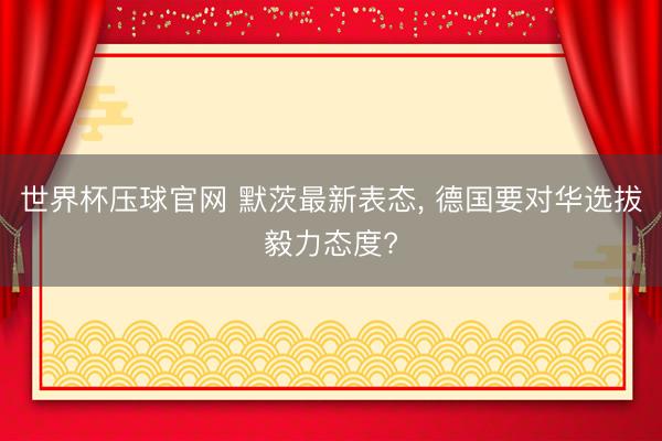世界杯压球官网 默茨最新表态， 德国要对华选拔毅力态度?