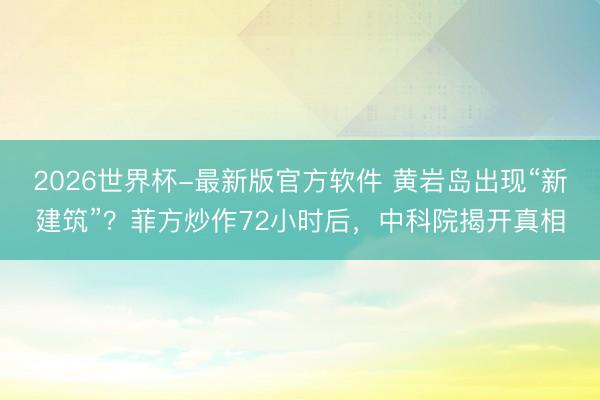 2026世界杯-最新版官方软件 黄岩岛出现“新建筑”?菲方炒作72小时后,中科院揭开真相