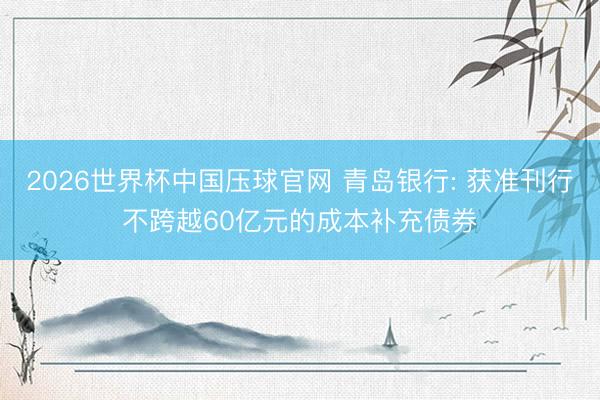 2026世界杯中国压球官网 青岛银行: 获准刊行不跨越60亿元的成本补充债券
