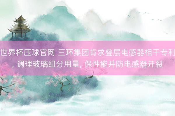 世界杯压球官网 三环集团肯求叠层电感器相干专利， 调理玻璃组分用量， 保性能并防电感器开裂