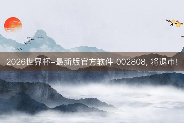 2026世界杯-最新版官方软件 002808, 将退市!