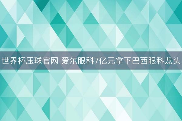 世界杯压球官网 爱尔眼科7亿元拿下巴西眼科龙头