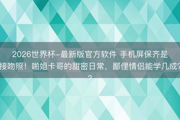 2026世界杯-最新版官方软件 手机屏保齐是接吻照！啪姐卡哥的甜密日常，鄙俚情侣能学几成？