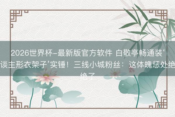 2026世界杯-最新版官方软件 白敬亭畅通装‘东谈主形衣架子’实锤！三线小城粉丝：这体魄惩处绝了