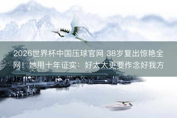 2026世界杯中国压球官网 38岁复出惊艳全网!她用十年证实:好太太更要作念好我方