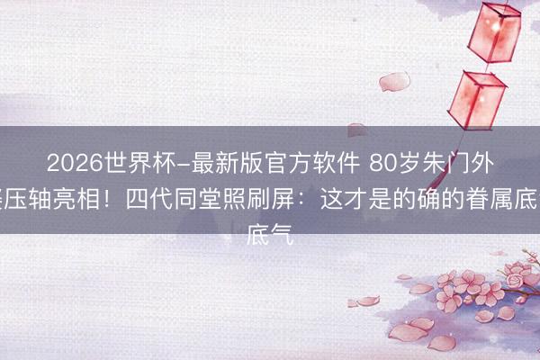 2026世界杯-最新版官方软件 80岁朱门外婆压轴亮相!四代同堂照刷屏:这才是的确的眷属底气