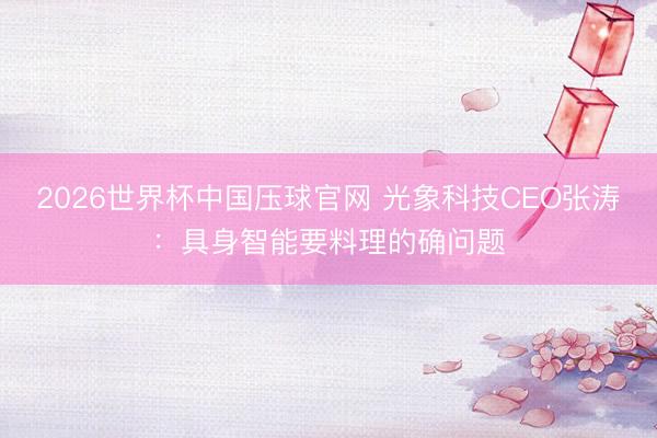2026世界杯中国压球官网 光象科技CEO张涛:具身智能要料理的确问题