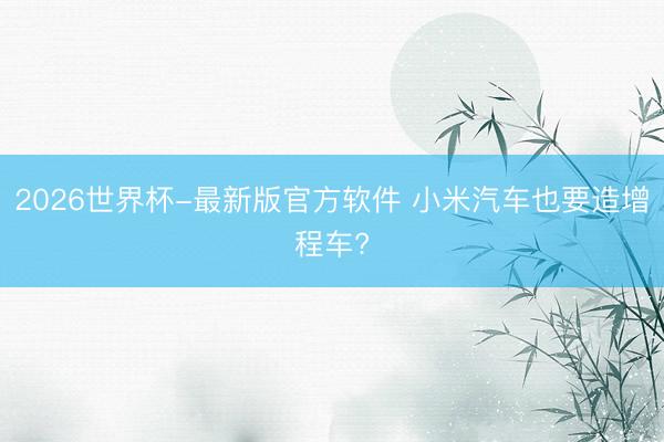 2026世界杯-最新版官方软件 小米汽车也要造增程车?