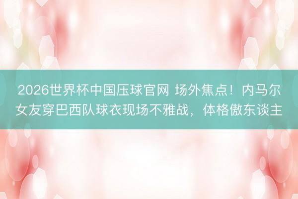 2026世界杯中国压球官网 场外焦点！内马尔女友穿巴西队球衣现场不雅战，体格傲东谈主