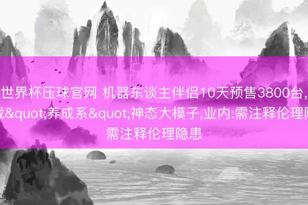 世界杯压球官网 机器东谈主伴侣10天预售3800台,搭载"养成系"神态大模子,业内:需注释伦理隐患