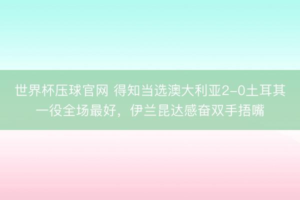 世界杯压球官网 得知当选澳大利亚2-0土耳其一役全场最好,伊兰昆达感奋双手捂嘴
