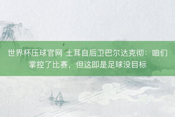 世界杯压球官网 土耳自后卫巴尔达克彻:咱们掌控了比赛,但这即是足球没目标
