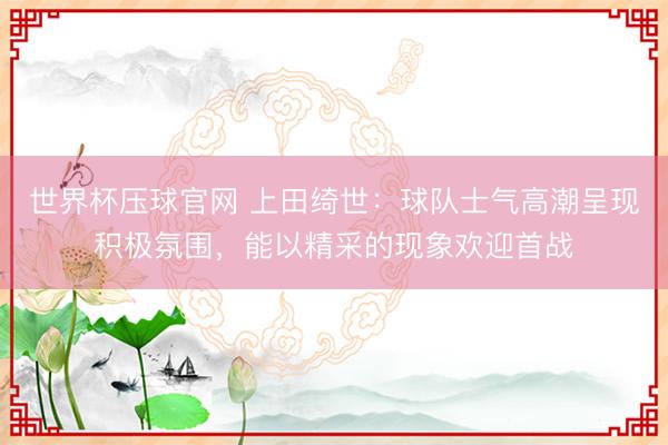 世界杯压球官网 上田绮世：球队士气高潮呈现积极氛围，能以精采的现象欢迎首战