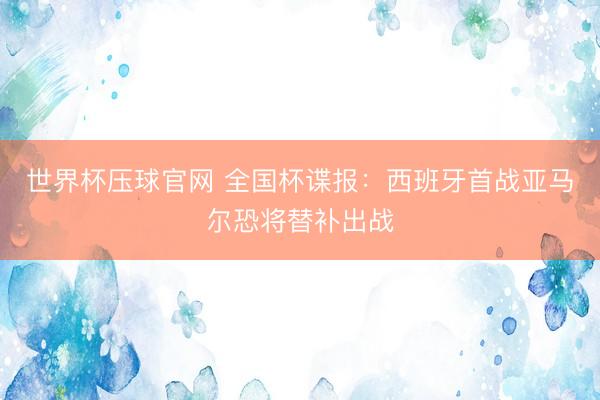 世界杯压球官网 全国杯谍报:西班牙首战亚马尔恐将替补出战