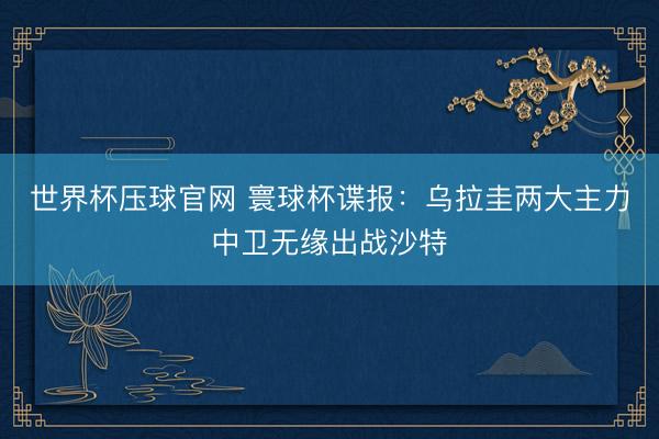 世界杯压球官网 寰球杯谍报：乌拉圭两大主力中卫无缘出战沙特
