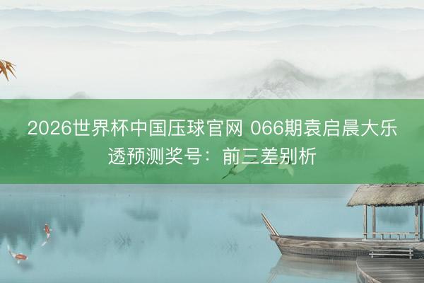 2026世界杯中国压球官网 066期袁启晨大乐透预测奖号：前三差别析