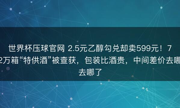 世界杯压球官网 2.5元乙醇勾兑却卖599元!7.52万箱“特供酒”被查获,包装比酒贵,中间差价去哪了