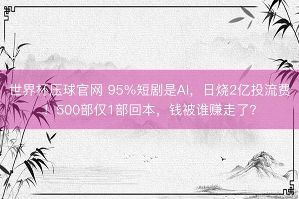 世界杯压球官网 95%短剧是AI,日烧2亿投流费!500部仅1部回本,钱被谁赚走了?