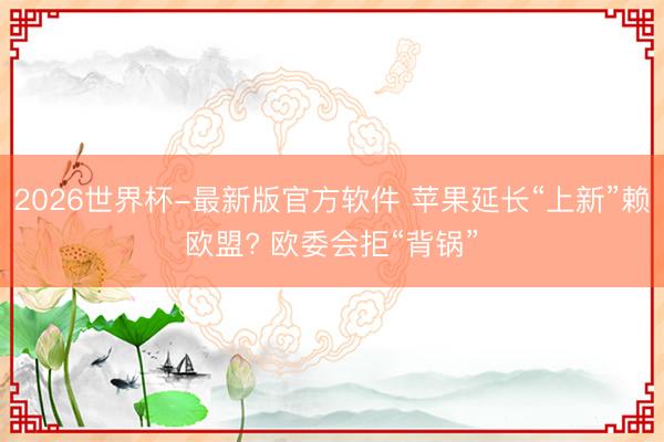 2026世界杯-最新版官方软件 苹果延长“上新”赖欧盟? 欧委会拒“背锅”