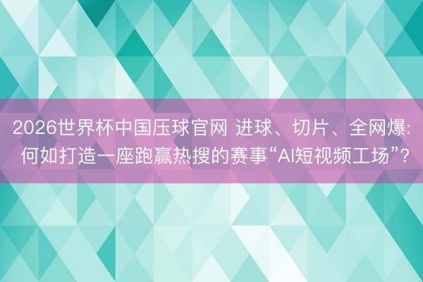 2026世界杯中国压球官网 进球、切片、全网爆: 何如打造一座跑赢热搜的赛事“AI短视频工场”?