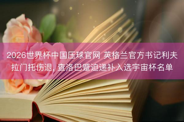 2026世界杯中国压球官网 英格兰官方书记利夫拉门托伤退, 查洛巴蹙迫递补入选宇宙杯名单