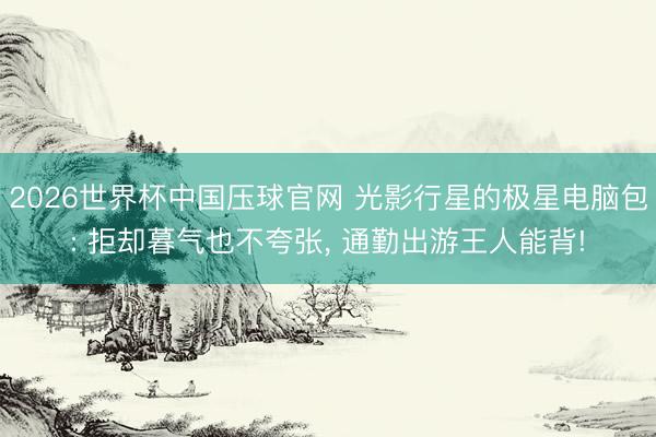 2026世界杯中国压球官网 光影行星的极星电脑包: 拒却暮气也不夸张, 通勤出游王人能背!