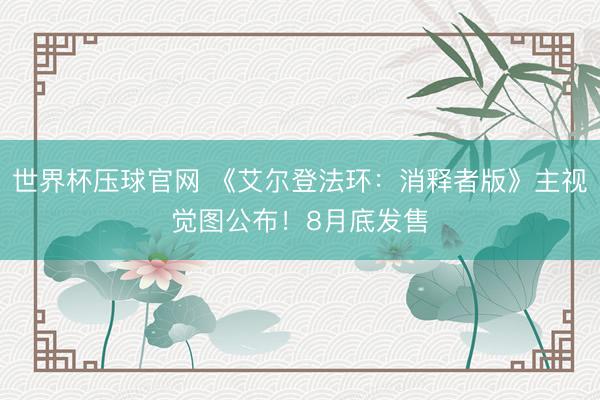 世界杯压球官网 《艾尔登法环:消释者版》主视觉图公布!8月底发售