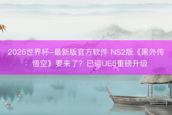 2026世界杯-最新版官方软件 NS2版《黑外传:悟空》要来了?已迎UE5重磅升级
