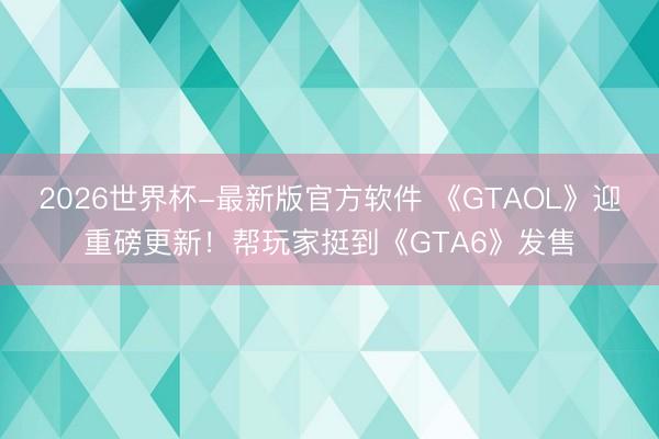 2026世界杯-最新版官方软件 《GTAOL》迎重磅更新!帮玩家挺到《GTA6》发售