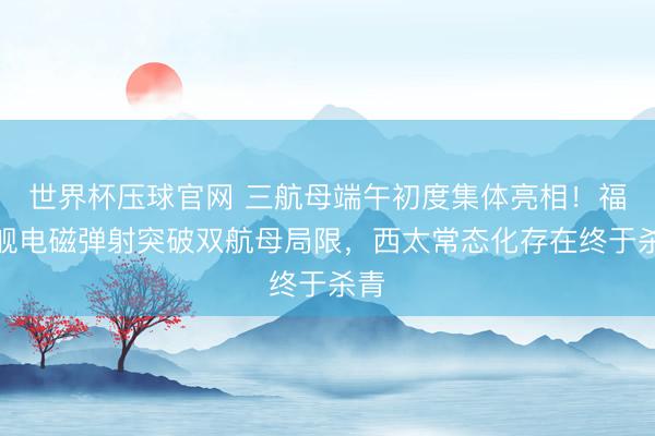 世界杯压球官网 三航母端午初度集体亮相!福建舰电磁弹射突破双航母局限,西太常态化存在终于杀青