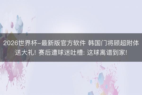 2026世界杯-最新版官方软件 韩国门将顾超附体送大礼! 赛后遭球迷吐槽: 这球离谱到家!