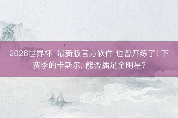 2026世界杯-最新版官方软件 也曾开练了! 下赛季的卡斯尔， 能否插足全明星?