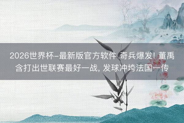 2026世界杯-最新版官方软件 奇兵爆发! 董禹含打出世联赛最好一战, 发球冲垮法国一传